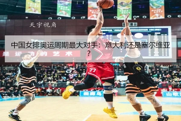 中国女排奥运周期最大对手：意大利还是塞尔维亚？